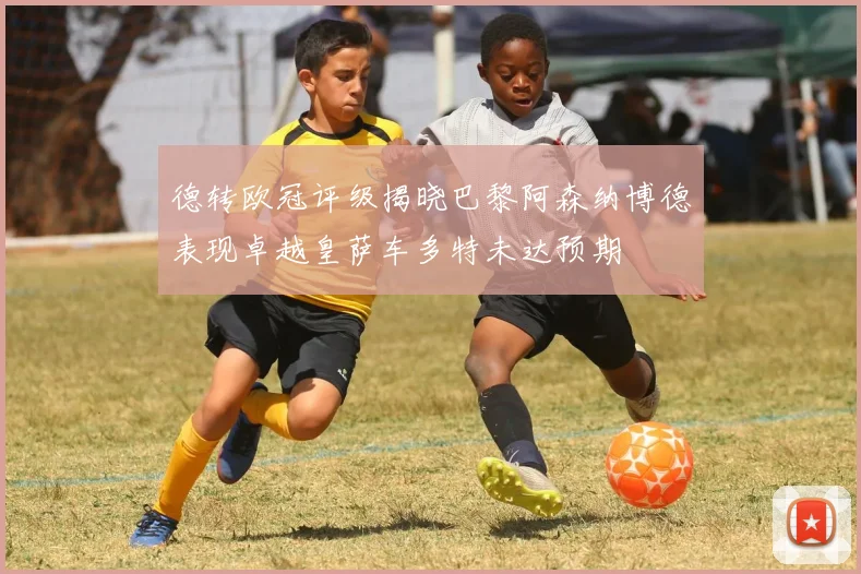 德转欧冠评级揭晓巴黎阿森纳博德表现卓越皇萨车多特未达预期