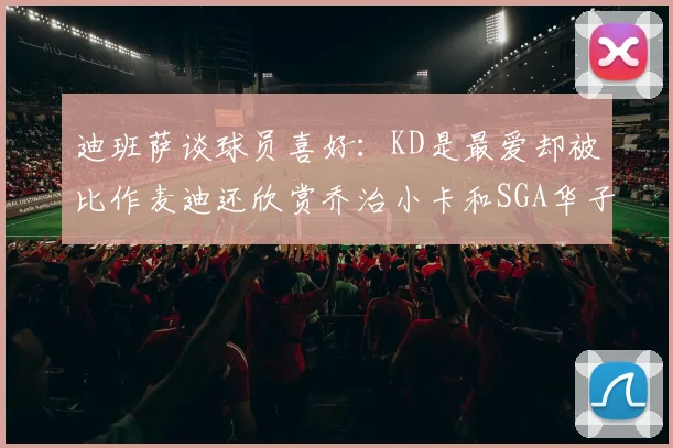 迪班萨谈球员喜好：KD是最爱却被比作麦迪还欣赏乔治小卡和SGA华子