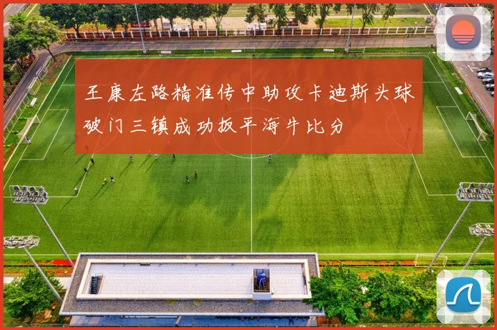 王康左路精准传中助攻卡迪斯头球破门三镇成功扳平海牛比分