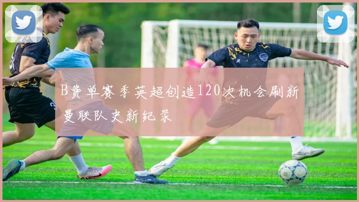 B费单赛季英超创造120次机会刷新曼联队史新纪录