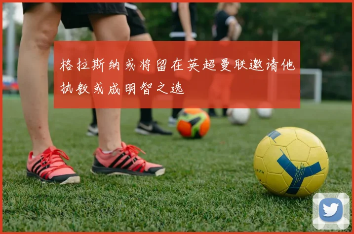 格拉斯纳或将留在英超曼联邀请他执教或成明智之选