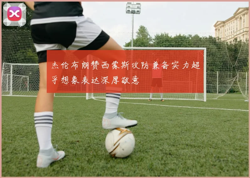 杰伦布朗赞西蒙斯攻防兼备实力超乎想象表达深厚敬意