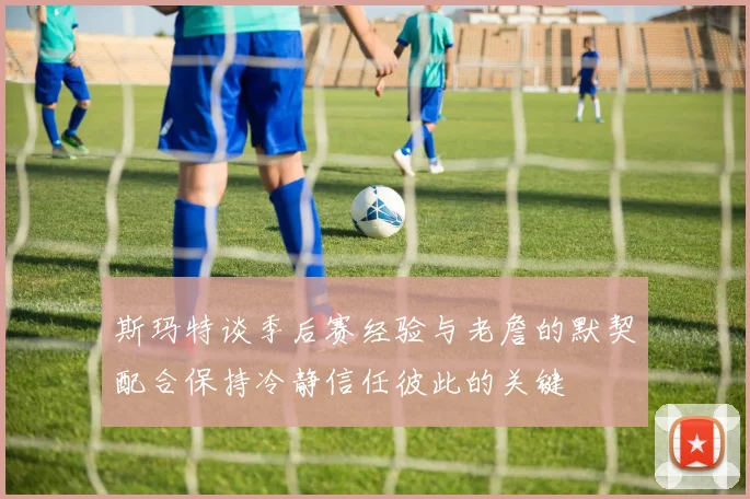 斯玛特谈季后赛经验与老詹的默契配合保持冷静信任彼此的关键