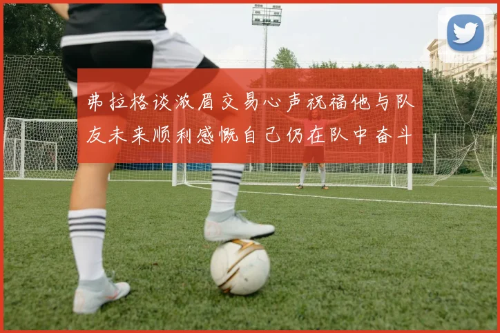 弗拉格谈浓眉交易心声祝福他与队友未来顺利感慨自己仍在队中奋斗
