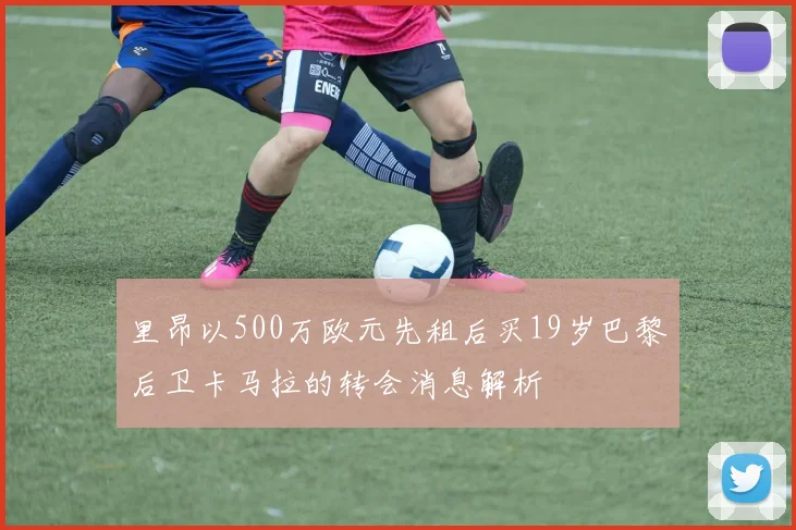 里昂以500万欧元先租后买19岁巴黎后卫卡马拉的转会消息解析