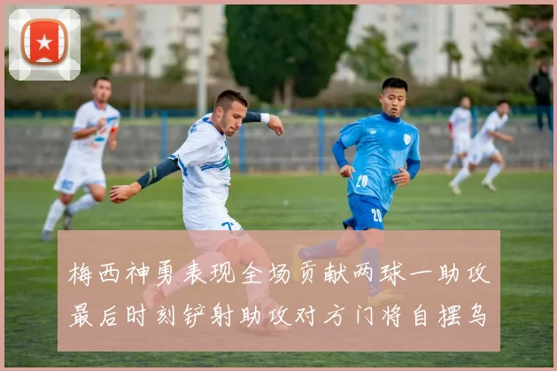 梅西神勇表现全场贡献两球一助攻最后时刻铲射助攻对方门将自摆乌龙