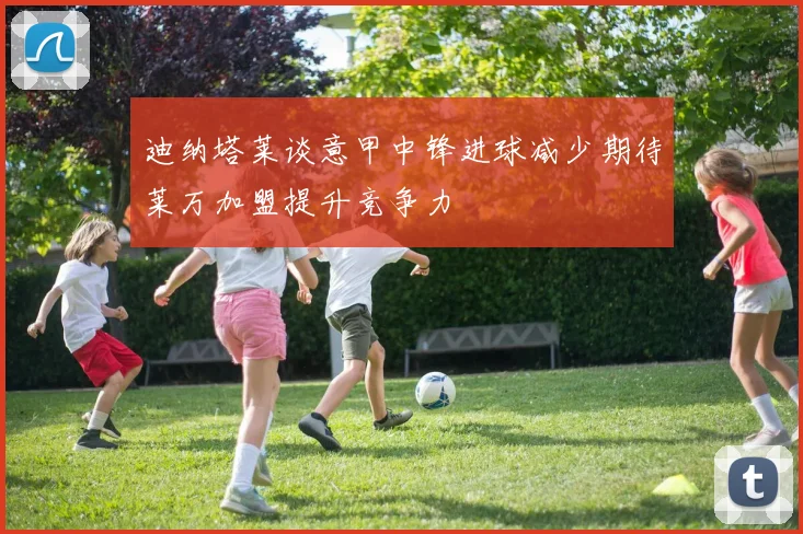 迪纳塔莱谈意甲中锋进球减少期待莱万加盟提升竞争力