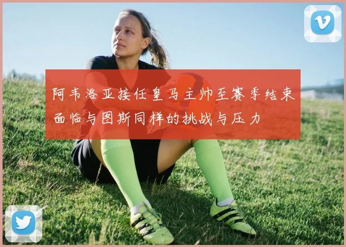 阿韦洛亚接任皇马主帅至赛季结束面临与图斯同样的挑战与压力