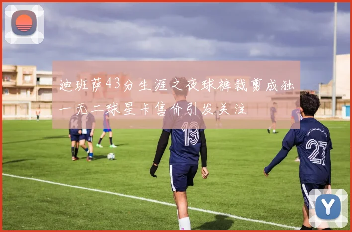 迪班萨43分生涯之夜球裤裁剪成独一无二球星卡售价引发关注