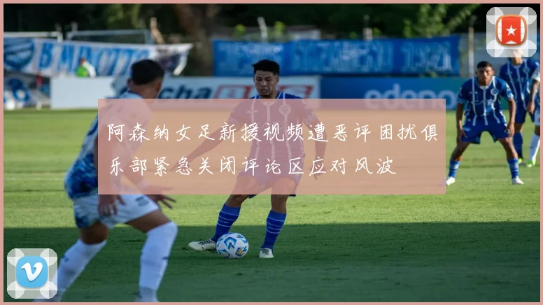 阿森纳女足新援视频遭恶评困扰俱乐部紧急关闭评论区应对风波
