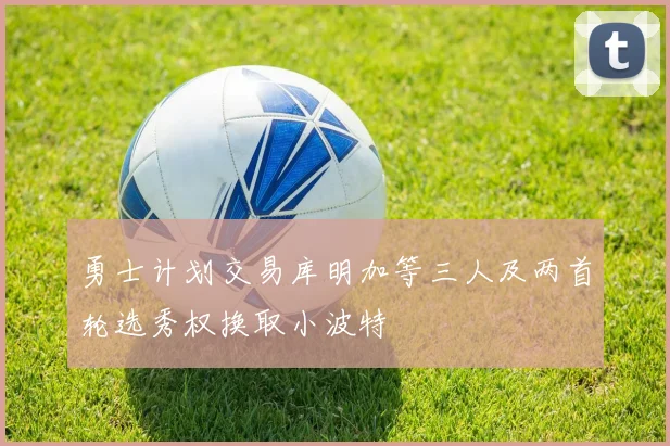 勇士计划交易库明加等三人及两首轮选秀权换取小波特