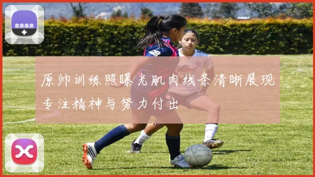 原帅训练照曝光肌肉线条清晰展现专注精神与努力付出
